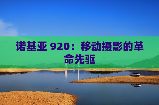 诺基亚 920：移动摄影的革命先驱