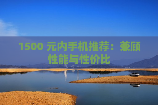 1500 元内手机推荐：兼顾性能与性价比