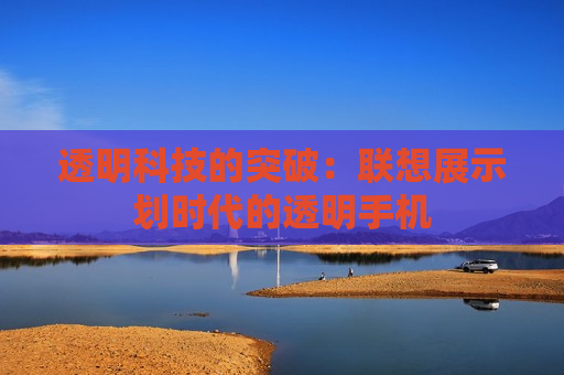 透明科技的突破：联想展示划时代的透明手机