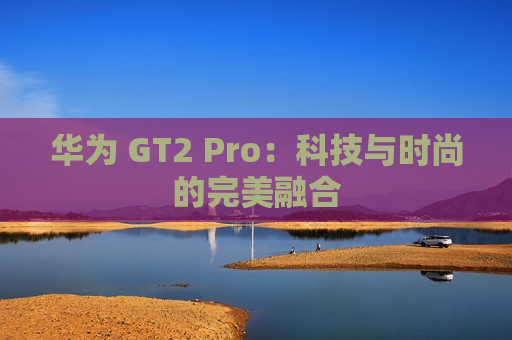 华为 GT2 Pro：科技与时尚的完美融合