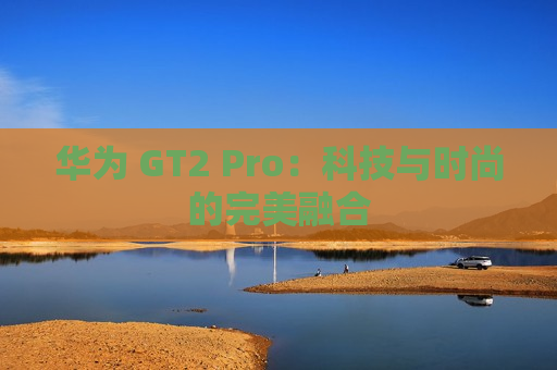 华为 GT2 Pro：科技与时尚的完美融合