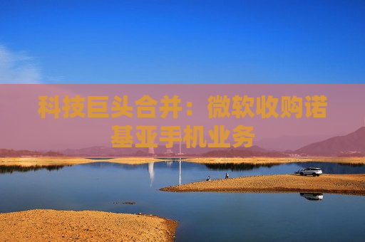 科技巨头合并：微软收购诺基亚手机业务