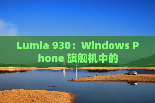 Lumia 930：Windows Phone 旗舰机中的