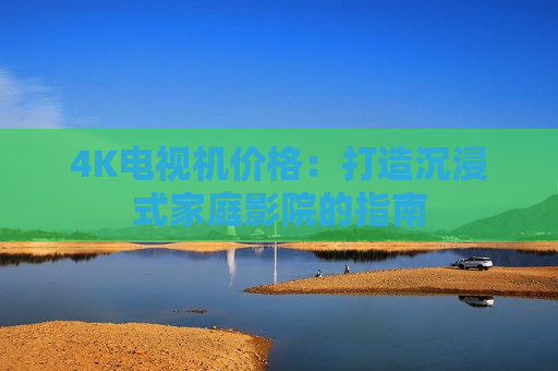 4K电视机价格：打造沉浸式家庭影院的指南