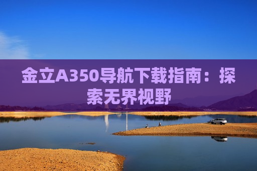 金立A350导航下载指南：探索无界视野