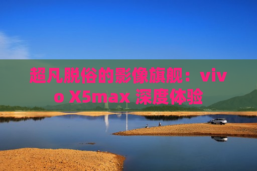 超凡脱俗的影像旗舰：vivo X5max 深度体验