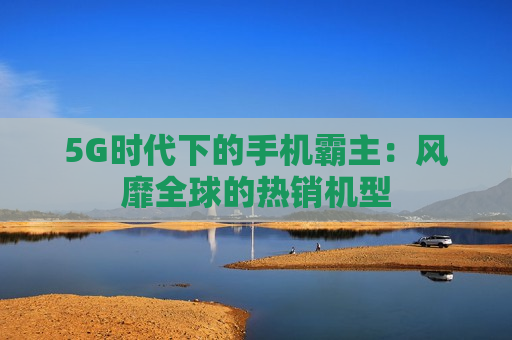 5G时代下的手机霸主：风靡全球的热销机型