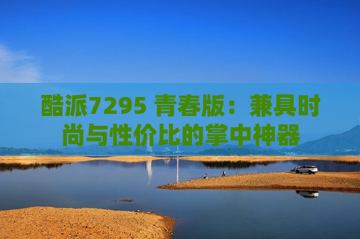 酷派7295 青春版：兼具时尚与性价比的掌中神器