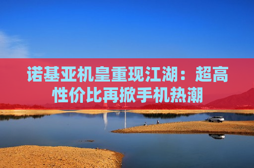 诺基亚机皇重现江湖：超高性价比再掀手机热潮