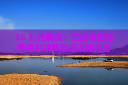5G 时代利器：三星电信版手机引领移动通讯新体验