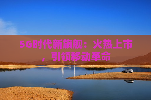 5G时代新旗舰：火热上市，引领移动革命