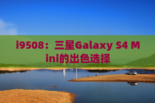 i9508：三星Galaxy S4 Mini的出色选择