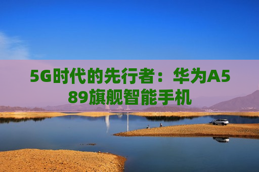 5G时代的先行者：华为A589旗舰智能手机