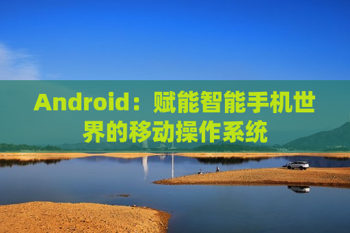 Android：赋能智能手机世界的移动操作系统