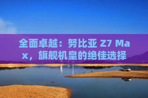 全面卓越：努比亚 Z7 Max，旗舰机皇的绝佳选择