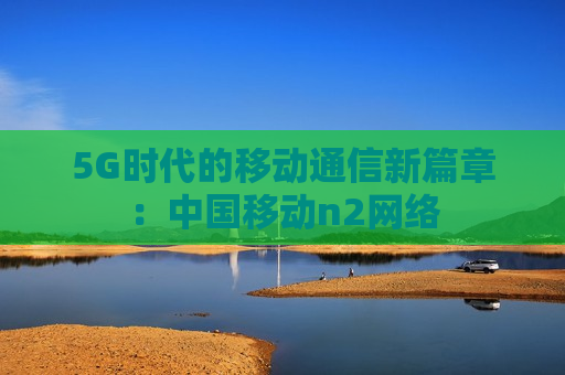 5G时代的移动通信新篇章：中国移动n2网络