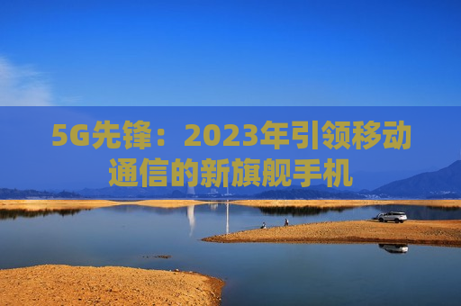 5G先锋：2023年引领移动通信的新旗舰手机