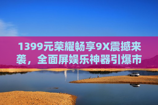 1399元荣耀畅享9X震撼来袭，全面屏娱乐神器引爆市场