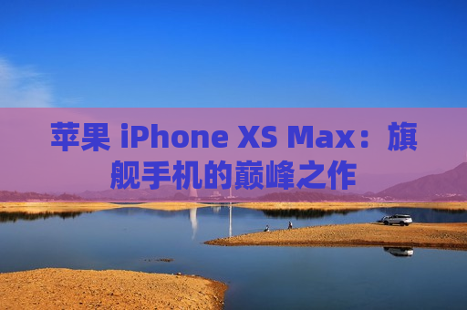 苹果 iPhone XS Max：旗舰手机的巅峰之作