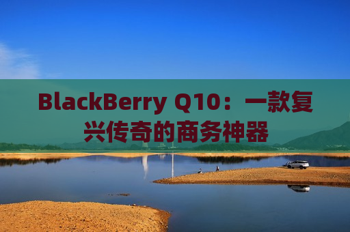 BlackBerry Q10：一款复兴传奇的商务神器