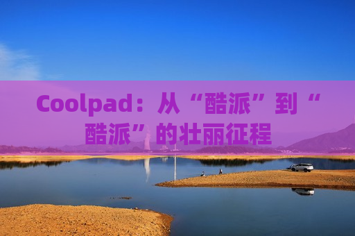 Coolpad：从“酷派”到“酷派”的壮丽征程