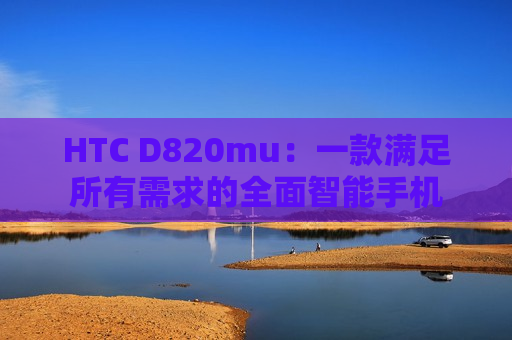 HTC D820mu：一款满足所有需求的全面智能手机