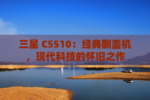 三星 C5510：经典翻盖机，现代科技的怀旧之作