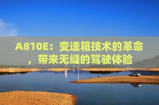 A810E：变速箱技术的革命，带来无缝的驾驶体验