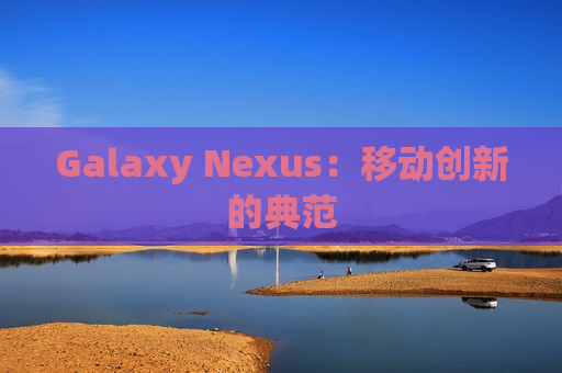 Galaxy Nexus：移动创新的典范