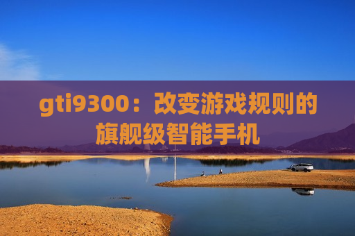 gti9300：改变游戏规则的旗舰级智能手机