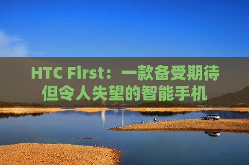 HTC First：一款备受期待但令人失望的智能手机