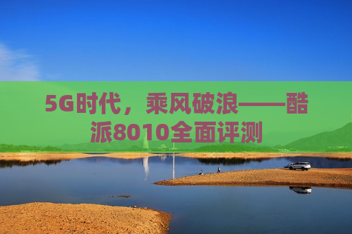 5G时代，乘风破浪——酷派8010全面评测