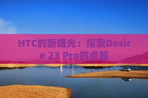 HTC的新曙光：探索Desire 23 Pro的卓越