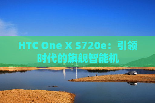 HTC One X S720e：引领时代的旗舰智能机
