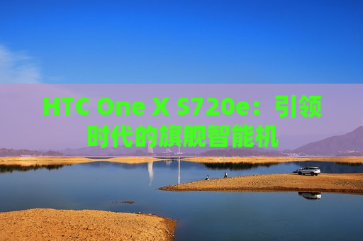 HTC One X S720e：引领时代的旗舰智能机