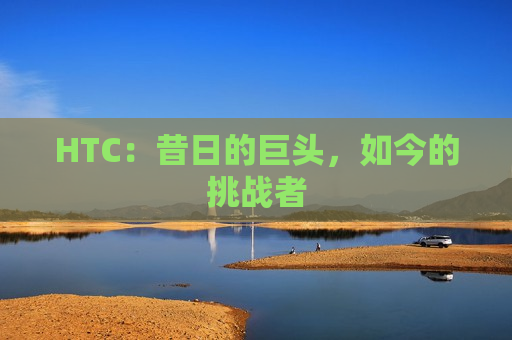 HTC：昔日的巨头，如今的挑战者