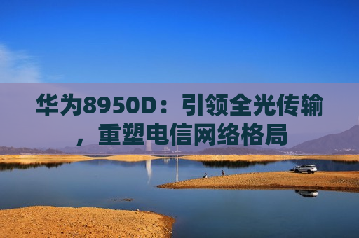 华为8950D：引领全光传输，重塑电信网络格局