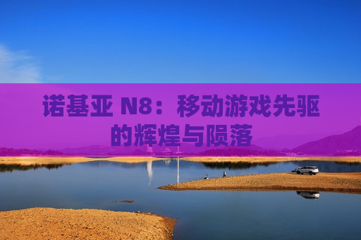 诺基亚 N8：移动游戏先驱的辉煌与陨落