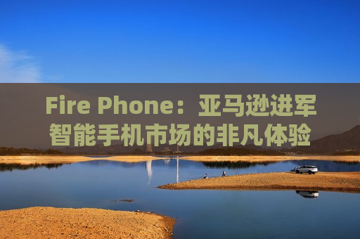 Fire Phone：亚马逊进军智能手机市场的非凡体验