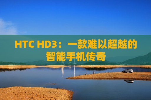 HTC HD3：一款难以超越的智能手机传奇