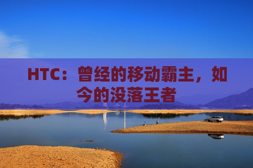 HTC：曾经的移动霸主，如今的没落王者