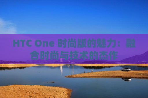 HTC One 时尚版的魅力：融合时尚与技术的杰作