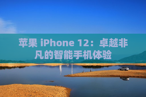 苹果 iPhone 12：卓越非凡的智能手机体验