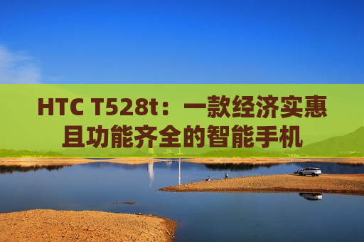 HTC T528t：一款经济实惠且功能齐全的智能手机