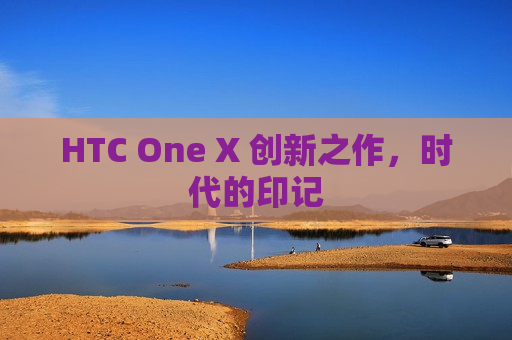 HTC One X 创新之作，时代的印记