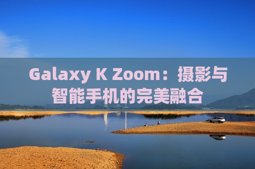 Galaxy K Zoom：摄影与智能手机的完美融合