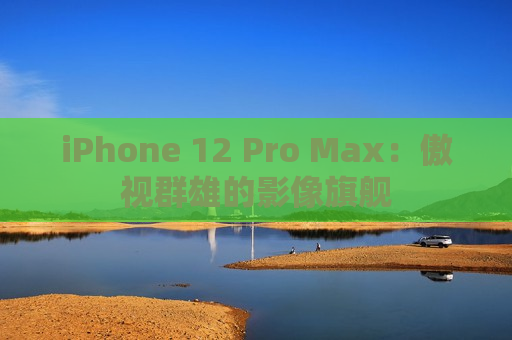 iPhone 12 Pro Max：傲视群雄的影像旗舰