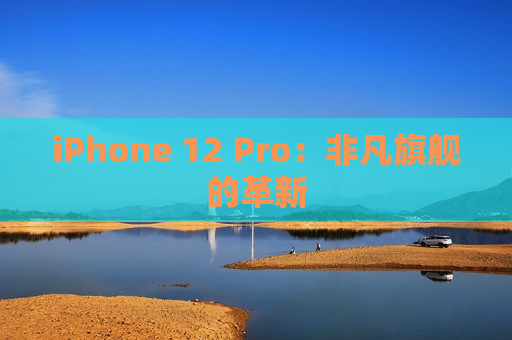 iPhone 12 Pro：非凡旗舰的革新