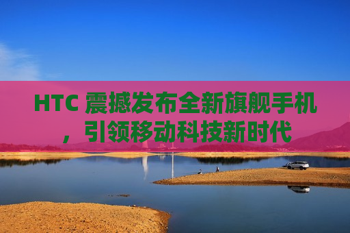 HTC 震撼发布全新旗舰手机，引领移动科技新时代