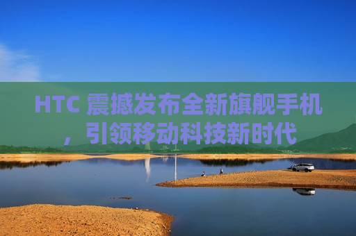 HTC 震撼发布全新旗舰手机，引领移动科技新时代